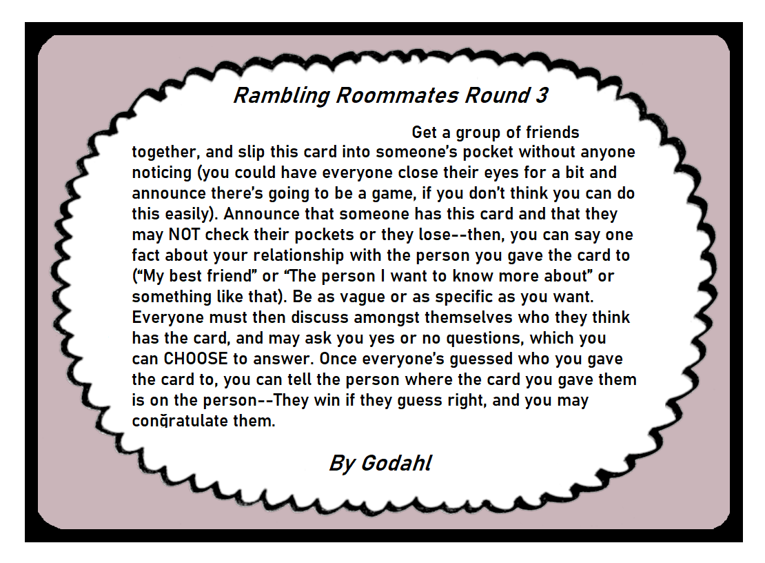 Get a group of friends together, and slip this card into someone’s pocket without anyone noticing. You could have everyone close their eyes for a bit and announce there’s going to be a game, if you don’t think you can do this easily. Announce that someone has this card and that they may Not check their pockets or they lose. Then, you can say one fact about your relationship with the person you gave the card to, such as My best friend or The person I want to know more about, or something like that. Be as vague or as specific as you want. Everyone must then discuss amongst themselves who they think has the card, and may ask you yes or no questions, which you can Choose to answer. Once everyone’s guessed who you gave the card to, you can tell the person where the card you gave them is on the person. They win if they guess right, and you may congratulate them.